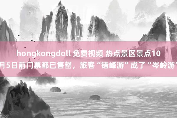 hongkongdoll 免费视频 热点景区景点10月5日前门票都已售罄，旅客“错峰游”成了“岑岭游”