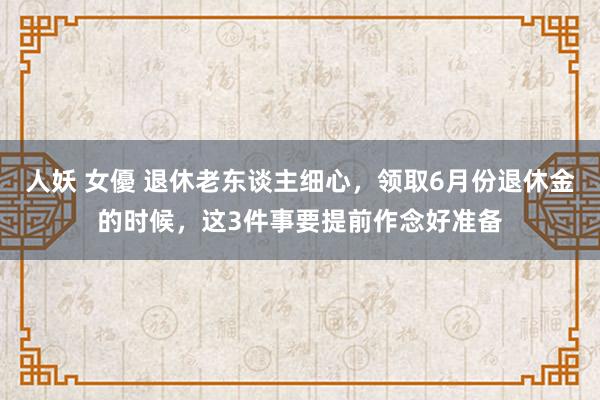 人妖 女優 退休老东谈主细心，领取6月份退休金的时候，这3件事要提前作念好准备