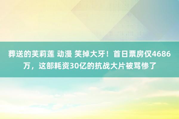 葬送的芙莉莲 动漫 笑掉大牙！首日票房仅4686万，这部耗资30亿的抗战大片被骂惨了