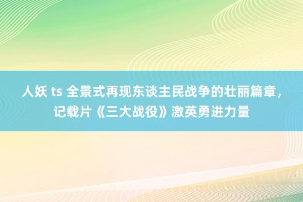 人妖 ts 全景式再现东谈主民战争的壮丽篇章，记载片《三大战役》激英勇进力量