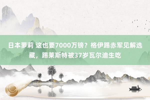 日本萝莉 这也要7000万镑？格伊踢赤军见解选藏，踢莱斯特被37岁瓦尔迪生吃