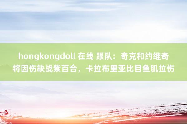 hongkongdoll 在线 跟队：奇克和约维奇将因伤缺战紫百合，卡拉布里亚比目鱼肌拉伤