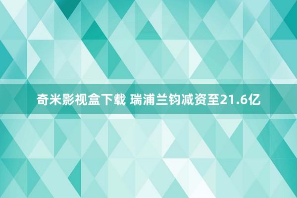 奇米影视盒下载 瑞浦兰钧减资至21.6亿