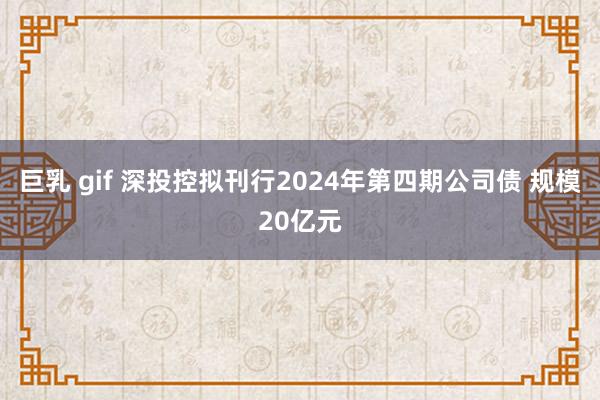 巨乳 gif 深投控拟刊行2024年第四期公司债 规模20亿元