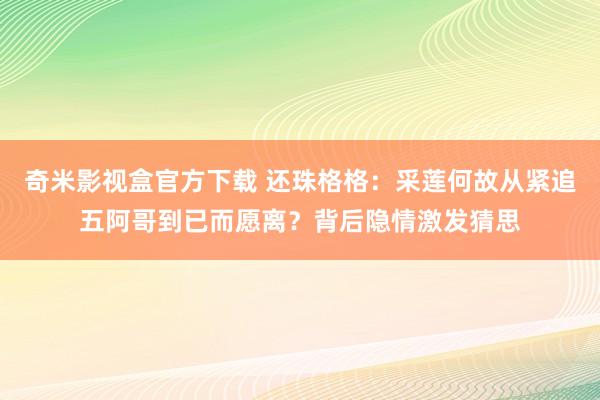 奇米影视盒官方下载 还珠格格：采莲何故从紧追五阿哥到已而愿离？背后隐情激发猜思