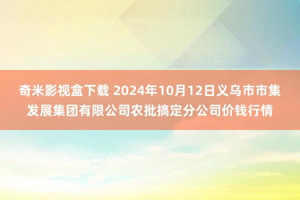 奇米影视盒下载 2024年10月12日义乌市市集发展集团有限公司农批搞定分公司价钱行情