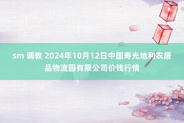 sm 调教 2024年10月12日中国寿光地利农居品物流园有限公司价钱行情