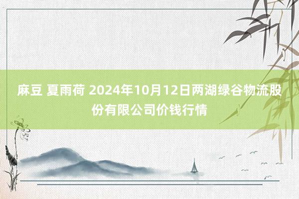 麻豆 夏雨荷 2024年10月12日两湖绿谷物流股份有限公司价钱行情