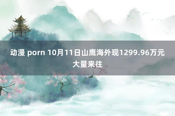 动漫 porn 10月11日山鹰海外现1299.96万元大量来往