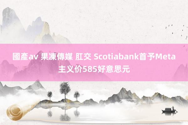 國產av 果凍傳媒 肛交 Scotiabank首予Meta主义价585好意思元