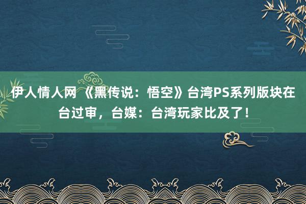 伊人情人网 《黑传说：悟空》台湾PS系列版块在台过审，台媒：台湾玩家比及了！