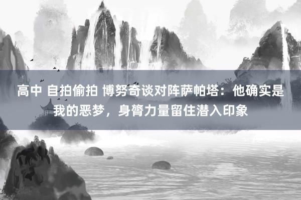 高中 自拍偷拍 博努奇谈对阵萨帕塔：他确实是我的恶梦，身膂力量留住潜入印象