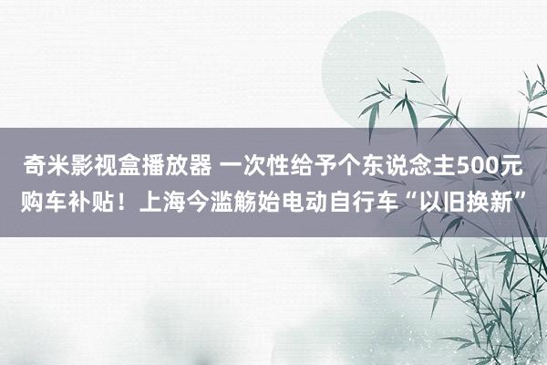 奇米影视盒播放器 一次性给予个东说念主500元购车补贴！上海今滥觞始电动自行车“以旧换新”