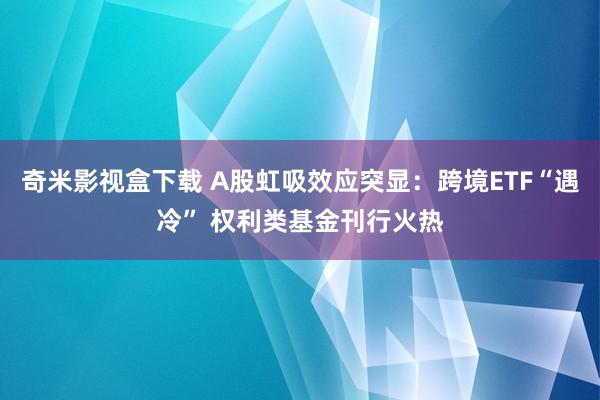 奇米影视盒下载 A股虹吸效应突显：跨境ETF“遇冷” 权利类基金刊行火热