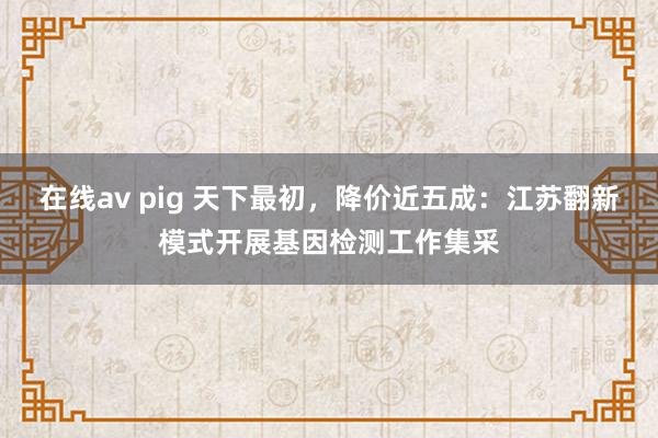 在线av pig 天下最初，降价近五成：江苏翻新模式开展基因检测工作集采