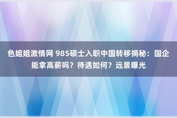 色姐姐激情网 985硕士入职中国转移揭秘：国企能拿高薪吗？待遇如何？远景曝光