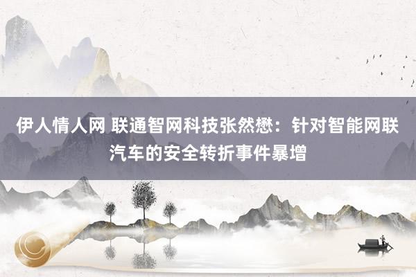 伊人情人网 联通智网科技张然懋：针对智能网联汽车的安全转折事件暴增