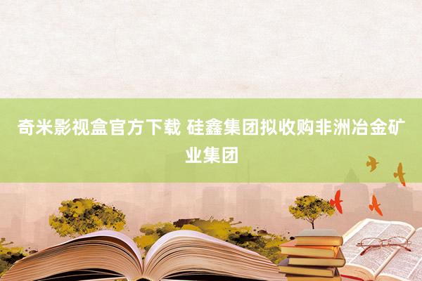 奇米影视盒官方下载 硅鑫集团拟收购非洲冶金矿业集团