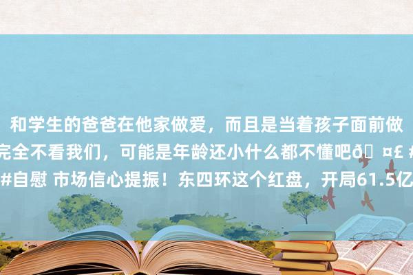 和学生的爸爸在他家做爱，而且是当着孩子面前做爱，太刺激了，孩子完全不看我们，可能是年龄还小什么都不懂吧🤣 #同城 #文爱 #自慰 市场信心提振！东四环这个红盘，开局61.5亿即巅峰，加推两栋楼，改善客都冲了