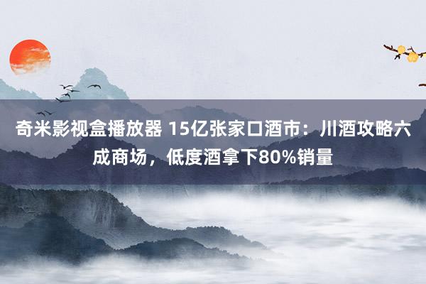 奇米影视盒播放器 15亿张家口酒市：川酒攻略六成商场，低度酒拿下80%销量