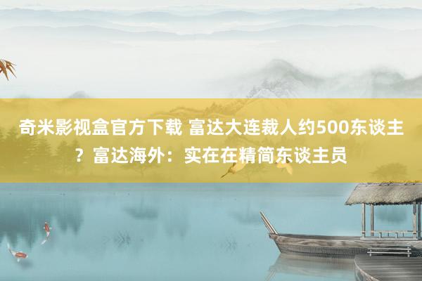 奇米影视盒官方下载 富达大连裁人约500东谈主？富达海外：实在在精简东谈主员