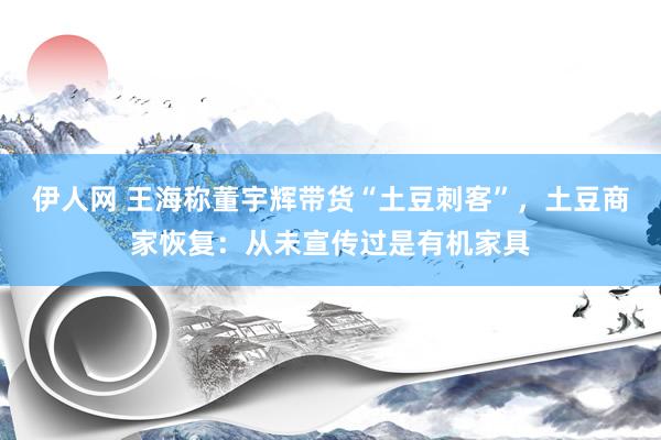 伊人网 王海称董宇辉带货“土豆刺客”，土豆商家恢复：从未宣传过是有机家具