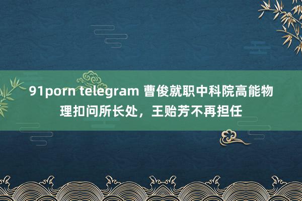 91porn telegram 曹俊就职中科院高能物理扣问所长处，王贻芳不再担任