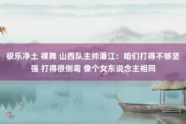 极乐净土 裸舞 山西队主帅潘江：咱们打得不够坚强 打得很倒霉 像个女东说念主相同