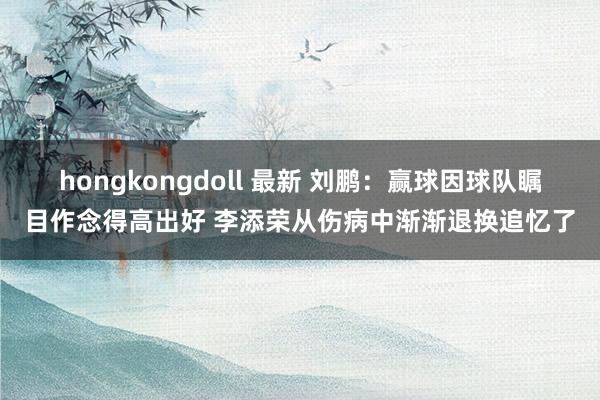 hongkongdoll 最新 刘鹏：赢球因球队瞩目作念得高出好 李添荣从伤病中渐渐退换追忆了