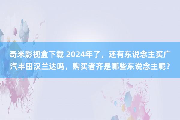 奇米影视盒下载 2024年了，还有东说念主买广汽丰田汉兰达吗，购买者齐是哪些东说念主呢？