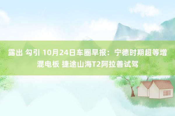 露出 勾引 10月24日车圈早报：宁德时期超等增混电板 捷途山海T2阿拉善试驾