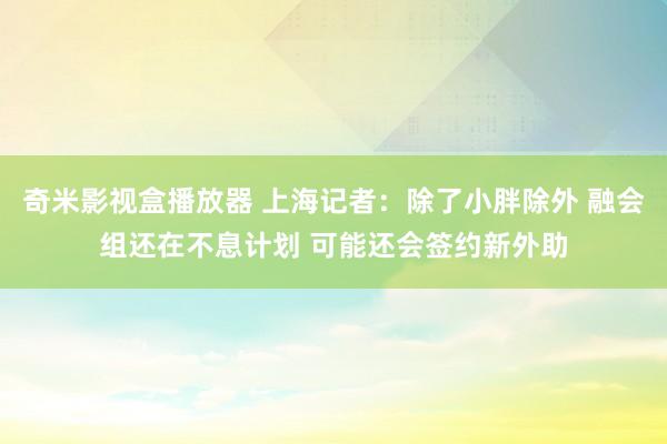 奇米影视盒播放器 上海记者：除了小胖除外 融会组还在不息计划 可能还会签约新外助