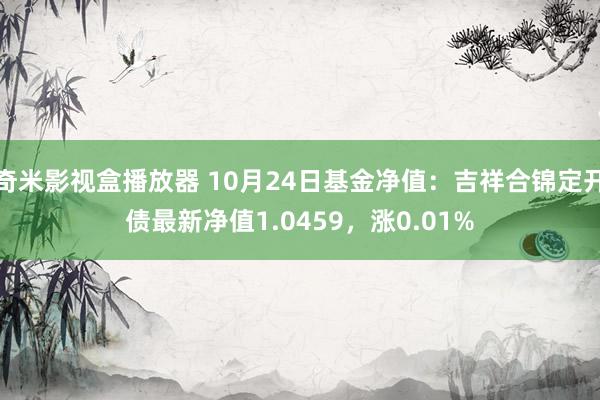 奇米影视盒播放器 10月24日基金净值：吉祥合锦定开债最新净值1.0459，涨0.01%