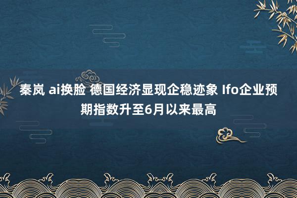 秦岚 ai换脸 德国经济显现企稳迹象 Ifo企业预期指数升至6月以来最高