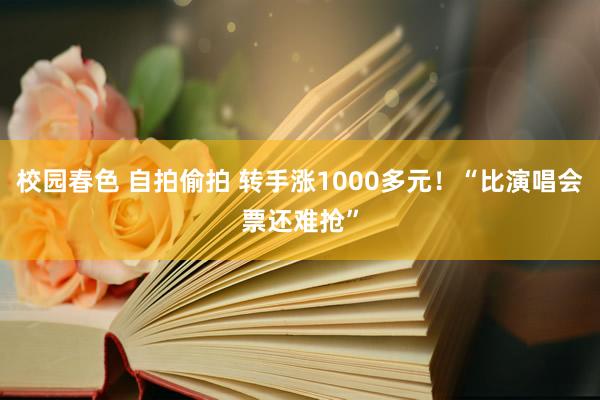 校园春色 自拍偷拍 转手涨1000多元！“比演唱会票还难抢”