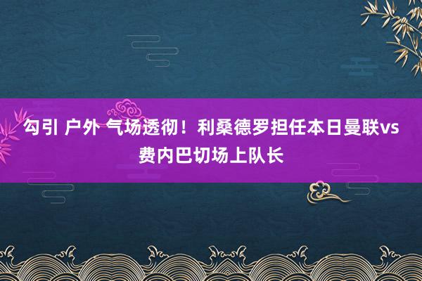 勾引 户外 气场透彻！利桑德罗担任本日曼联vs费内巴切场上队长