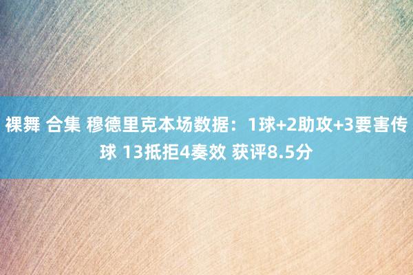 裸舞 合集 穆德里克本场数据：1球+2助攻+3要害传球 13抵拒4奏效 获评8.5分