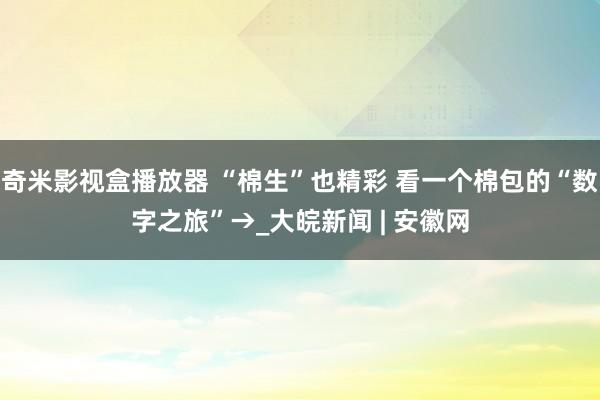 奇米影视盒播放器 “棉生”也精彩 看一个棉包的“数字之旅”→_大皖新闻 | 安徽网