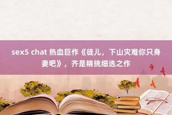 sex5 chat 热血巨作《徒儿，下山灾难你只身妻吧》，齐是精挑细选之作