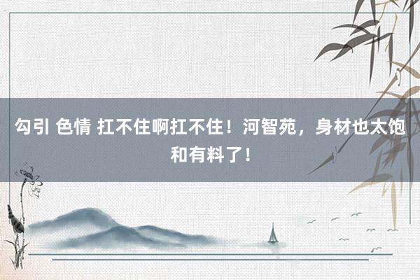 勾引 色情 扛不住啊扛不住！河智苑，身材也太饱和有料了！