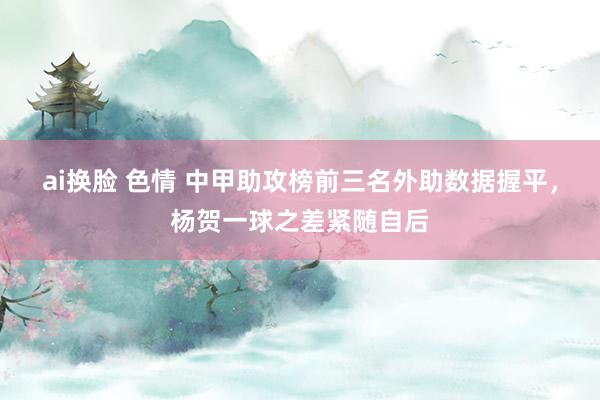 ai换脸 色情 中甲助攻榜前三名外助数据握平，杨贺一球之差紧随自后