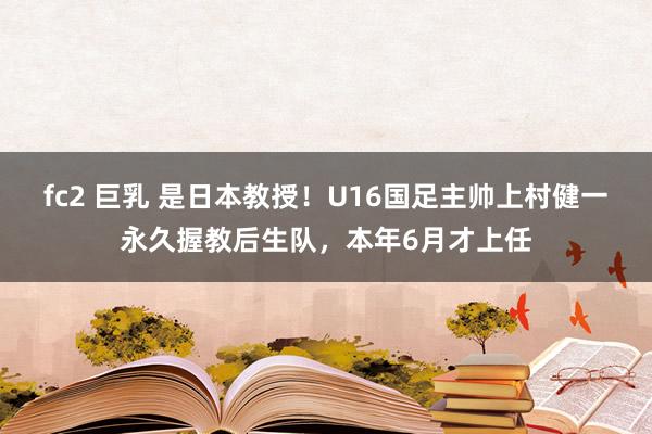 fc2 巨乳 是日本教授！U16国足主帅上村健一永久握教后生队，本年6月才上任