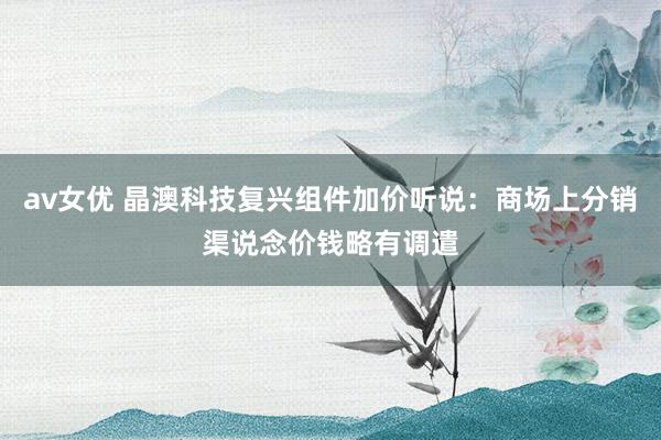 av女优 晶澳科技复兴组件加价听说：商场上分销渠说念价钱略有调遣