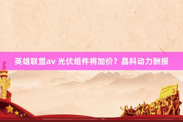 英雄联盟av 光伏组件将加价？晶科动力酬报