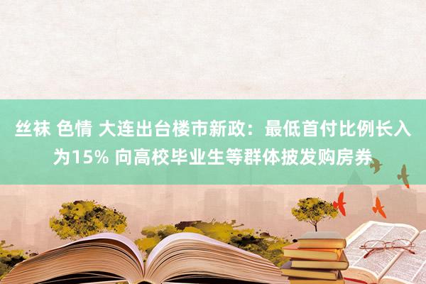 丝袜 色情 大连出台楼市新政：最低首付比例长入为15% 向高校毕业生等群体披发购房券