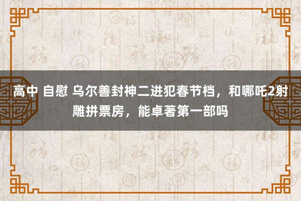 高中 自慰 乌尔善封神二进犯春节档，和哪吒2射雕拼票房，能卓著第一部吗