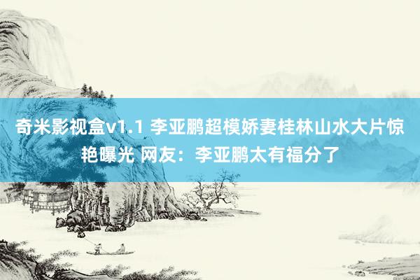 奇米影视盒v1.1 李亚鹏超模娇妻桂林山水大片惊艳曝光 网友：李亚鹏太有福分了