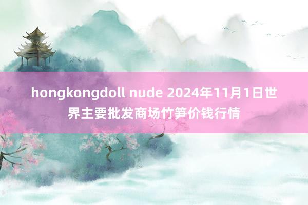 hongkongdoll nude 2024年11月1日世界主要批发商场竹笋价钱行情