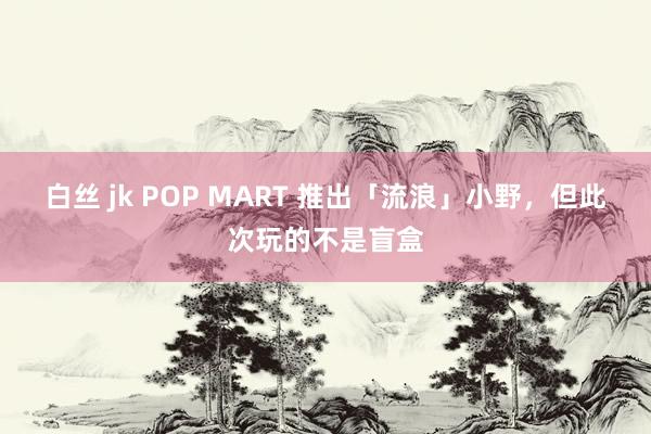 白丝 jk POP MART 推出「流浪」小野，但此次玩的不是盲盒