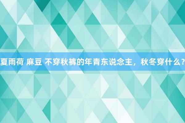 夏雨荷 麻豆 不穿秋裤的年青东说念主，秋冬穿什么？